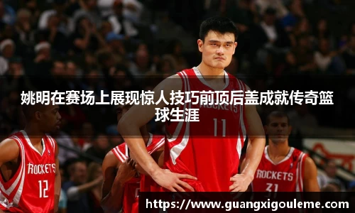 姚明在赛场上展现惊人技巧前顶后盖成就传奇篮球生涯