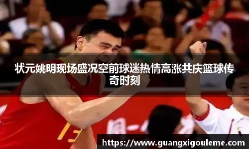 状元姚明现场盛况空前球迷热情高涨共庆篮球传奇时刻