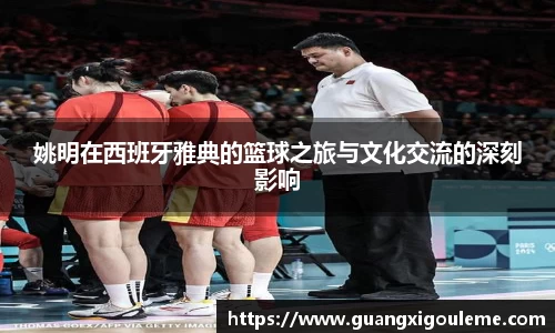 姚明在西班牙雅典的篮球之旅与文化交流的深刻影响