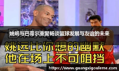 姚明与巴蒂尔重聚畅谈篮球发展与友谊的未来